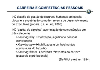 CARREIRA E COMPETÊNCIAS PESSOAIS

  O desafio da gestão de recursos humanos em escala
global e a expatriação como ferramenta de desenvolvimento
de executivos globais. (Liu e Lee, 2008)
  O “capital de carreira”, acumulação de competências em
três categorias:
     Knowing-why motivação, significado pessoal,
    identificação
     Knowing-how habilidades e conhecimentos
    acumulados do trabalho
     Knowing-whom networks relevantes da carreira
    (pessoais e profissionais)
                                     (DeFillipi e Arthur, 1994)
 