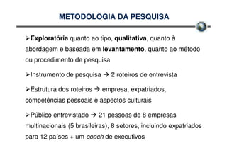 METODOLOGIA DA PESQUISA

 Exploratória quanto ao tipo, qualitativa, quanto à
abordagem e baseada em levantamento, quanto ao método
ou procedimento de pesquisa

 Instrumento de pesquisa       2 roteiros de entrevista

 Estrutura dos roteiros    empresa, expatriados,
competências pessoais e aspectos culturais

 Público entrevistado     21 pessoas de 8 empresas
multinacionais (5 brasileiras), 8 setores, incluindo expatriados
para 12 países + um coach de executivos
 