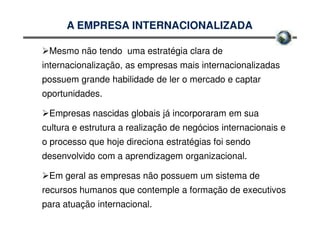 A EMPRESA INTERNACIONALIZADA

 Mesmo não tendo uma estratégia clara de
internacionalização, as empresas mais internacionalizadas
possuem grande habilidade de ler o mercado e captar
oportunidades.

 Empresas nascidas globais já incorporaram em sua
cultura e estrutura a realização de negócios internacionais e
o processo que hoje direciona estratégias foi sendo
desenvolvido com a aprendizagem organizacional.

 Em geral as empresas não possuem um sistema de
recursos humanos que contemple a formação de executivos
para atuação internacional.
 