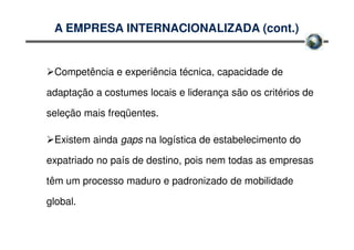 A EMPRESA INTERNACIONALIZADA (cont.)


 Competência e experiência técnica, capacidade de

adaptação a costumes locais e liderança são os critérios de

seleção mais freqüentes.

 Existem ainda gaps na logística de estabelecimento do

expatriado no país de destino, pois nem todas as empresas

têm um processo maduro e padronizado de mobilidade

global.
 