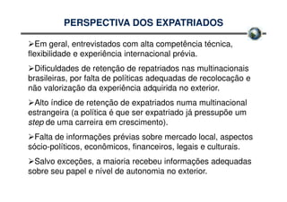 PERSPECTIVA DOS EXPATRIADOS

   Em geral, entrevistados com alta competência técnica,
flexibilidade e experiência internacional prévia.
  Dificuldades de retenção de repatriados nas multinacionais
brasileiras, por falta de políticas adequadas de recolocação e
não valorização da experiência adquirida no exterior.
  Alto índice de retenção de expatriados numa multinacional
estrangeira (a política é que ser expatriado já pressupõe um
step de uma carreira em crescimento).
  Falta de informações prévias sobre mercado local, aspectos
sócio-políticos, econômicos, financeiros, legais e culturais.
  Salvo exceções, a maioria recebeu informações adequadas
sobre seu papel e nível de autonomia no exterior.
 