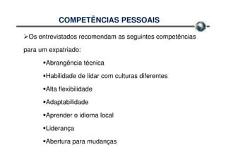 COMPETÊNCIAS PESSOAIS

 Os entrevistados recomendam as seguintes competências

para um expatriado:

       Abrangência técnica

       Habilidade de lidar com culturas diferentes

       Alta flexibilidade

       Adaptabilidade

       Aprender o idioma local

       Liderança

       Abertura para mudanças
 