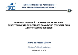 Fundação Instituto de Administração
            MBA Executivo Internacional-Turma 37




     INTERNACIONALIZAÇÃO DE EMPRESAS BRASILEIRAS:
DESENVOLVIMENTO DE GESTORES COMO FATOR ESSENCIAL PARA
               A ESTRATÉGIA DE NEGÓCIOS




                 Hilário de Macedo Oliveira

                 Orientador: Prof. Dr. Alfredo Behrens

                        18 de Março de 2011
 