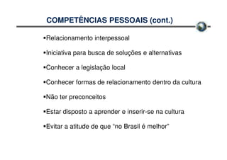 COMPETÊNCIAS PESSOAIS (cont.)

Relacionamento interpessoal

Iniciativa para busca de soluções e alternativas

Conhecer a legislação local

Conhecer formas de relacionamento dentro da cultura

Não ter preconceitos

Estar disposto a aprender e inserir-se na cultura

Evitar a atitude de que “no Brasil é melhor”
 