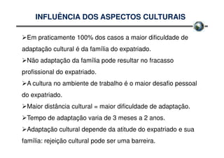 INFLUÊNCIA DOS ASPECTOS CULTURAIS

 Em praticamente 100% dos casos a maior dificuldade de
adaptação cultural é da família do expatriado.
 Não adaptação da família pode resultar no fracasso
profissional do expatriado.
 A cultura no ambiente de trabalho é o maior desafio pessoal
do expatriado.
 Maior distância cultural = maior dificuldade de adaptação.
 Tempo de adaptação varia de 3 meses a 2 anos.
 Adaptação cultural depende da atitude do expatriado e sua
família: rejeição cultural pode ser uma barreira.
 