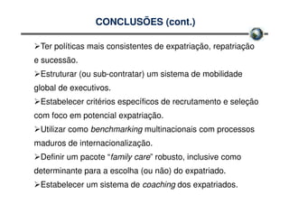 CONCLUSÕES (cont.)

 Ter políticas mais consistentes de expatriação, repatriação
e sucessão.
 Estruturar (ou sub-contratar) um sistema de mobilidade
global de executivos.
 Estabelecer critérios específicos de recrutamento e seleção
com foco em potencial expatriação.
 Utilizar como benchmarking multinacionais com processos
maduros de internacionalização.
 Definir um pacote “family care” robusto, inclusive como
determinante para a escolha (ou não) do expatriado.
 Estabelecer um sistema de coaching dos expatriados.
 