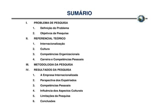 SUMÁRIO
I.      PROBLEMA DE PESQUISA
       1.   Definição do Problema
       2.   Objetivos da Pesquisa
II.     REFERENCIAL TEÓRICO
       1.   Internacionalização
       2.   Cultura
       3.   Competências Organizacionais
       4.   Carreira e Competências Pessoais
III.    METODOLOGIA DA PESQUISA
IV.     RESULTADOS DA PESQUISA
       1.   A Empresa Internacionalizada
       2.   Perspectiva dos Expatriados
       3.   Competências Pessoais
       4.   Influência dos Aspectos Culturais
       5.   Limitações da Pesquisa
       6.   Conclusões
 