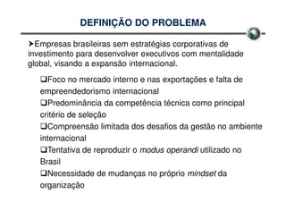 DEFINIÇÃO DO PROBLEMA

  Empresas brasileiras sem estratégias corporativas de
investimento para desenvolver executivos com mentalidade
global, visando a expansão internacional.
     Foco no mercado interno e nas exportações e falta de
   empreendedorismo internacional
     Predominância da competência técnica como principal
   critério de seleção
     Compreensão limitada dos desafios da gestão no ambiente
   internacional
     Tentativa de reproduzir o modus operandi utilizado no
   Brasil
     Necessidade de mudanças no próprio mindset da
   organização
 