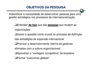 OBJETIVOS DA PESQUISA

 Identificar a necessidade de desenvolver pessoas para uma
gestão estratégica nos processos de internacionalização.

      Entender de fato que são pessoas que mudam as
    organizações
      Inserir a questão como crucial no processo de definição
    das estratégias de expansão internacional
      Priorizar o desenvolvimento interno de gestores
    alinhados com a cultura organizacional
      Aproveitar a “vantagem competitiva” do brasileiro
      Formar “executivos globais”
 