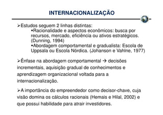 INTERNACIONALIZAÇÃO

 Estudos seguem 2 linhas distintas:
      Racionalidade e aspectos econômicos: busca por
     recursos, mercado, eficiência ou ativos estratégicos.
     (Dunning, 1994)
      Abordagem comportamental e gradualista: Escola de
     Uppsala ou Escola Nórdica. (Johanson e Vahlne, 1977)

  Ênfase na abordagem comportamental       decisões
incrementais, aquisição gradual de conhecimentos e
aprendizagem organizacional voltada para a
internacionalização.

  A importância do empreendedor como decisor-chave, cuja
visão domina os cálculos racionais (Hemais e Hilal, 2002) e
que possui habilidade para atrair investidores.
 