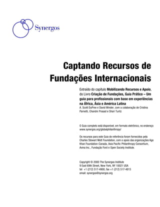 Captando Recursos de
Fundações Internacionais
       Extraído do capítulo Mobilizando Recursos e Apoio,
       do Livro Criação de Fundações, Guia Prático – Um
       guia para profissionais com base em experiências
       na África, Ásia e América Latina
       A. Scott DuPree e David Winder, com a colaboração de Cristina
       Parnetti, Chandni Prasad e Shari Turitz



       O Guia completo está disponível, em formato eletrônico, no endereço
       www.synergos.org/globalphilanthropy/

       Os recursos para este Guia de referência foram fornecidos pela
       Charles Stewart Mott Foundation, com o apoio das organizações Aga
       Khan Foundation-Canada, Asia Pacific Philanthropy Consortium,
       Avina Inc., Fundação Ford e Open Society Institute.




       Copyright © 2000 The Synergos Institute
       9 East 69th Street, New York, NY 10021 USA
       tel +1 (212) 517-4900, fax +1 (212) 517-4815
       email: synergos@synergos.org
 