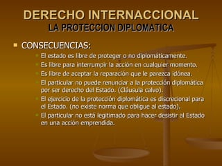 DERECHO INTERNACCIONAL LA PROTECCION DIPLOMATICA CONSECUENCIAS: El estado es libre de proteger o no diplomáticamente. Es libre para interrumpir la acción en cualquier momento. Es libre de aceptar la reparación que le parezca idónea. El particular no puede renunciar a la protección diplomática por ser derecho del Estado. (Cláusula calvo). El ejercicio de la protección diplomática es discrecional para el Estado. (no existe norma que obligue al estado). El particular no está legitimado para hacer desistir al Estado en una acción emprendida. 