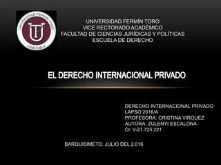 UNIVERSIDAD FERMÍN TORO
VICE RECTORADO ACADÉMICO
FACULTAD DE CIENCIAS JURÍDICAS Y POLÍTICAS
ESCUELA DE DERECHO
BARQUISIMETO, JULIO DEL 2.016
DERECHO INTERNACIONAL PRIVADO
LAPSO 2016/A
PROFESORA: CRISTINA VIRGUEZ
AUTORA: ZULENYI ESCALONA
CI: V-21.725.221
 