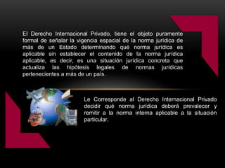 El Derecho Internacional Privado, tiene el objeto puramente
formal de señalar la vigencia espacial de la norma jurídica de
más de un Estado determinando qué norma jurídica es
aplicable sin establecer el contenido de la norma jurídica
aplicable, es decir, es una situación jurídica concreta que
actualiza las hipótesis legales de normas jurídicas
pertenecientes a más de un país.
Le Corresponde al Derecho Internacional Privado
decidir qué norma jurídica deberá prevalecer y
remitir a la norma interna aplicable a la situación
particular.
 