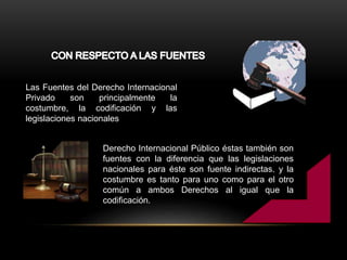Las Fuentes del Derecho Internacional
Privado son principalmente la
costumbre, la codificación y las
legislaciones nacionales
Derecho Internacional Público éstas también son
fuentes con la diferencia que las legislaciones
nacionales para éste son fuente indirectas. y la
costumbre es tanto para uno como para el otro
común a ambos Derechos al igual que la
codificación.
 