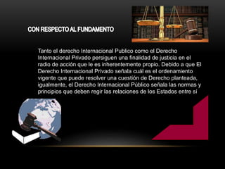 Tanto el derecho Internacional Publico como el Derecho
Internacional Privado persiguen una finalidad de justicia en el
radio de acción que le es inherentemente propio. Debido a que El
Derecho Internacional Privado señala cuál es el ordenamiento
vigente que puede resolver una cuestión de Derecho planteada,
igualmente, el Derecho Internacional Público señala las normas y
principios que deben regir las relaciones de los Estados entre sí
 