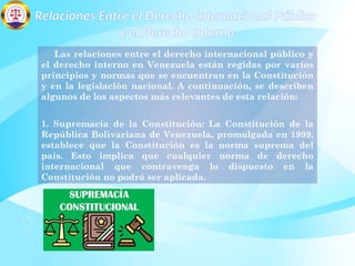 Relaciones Entre el Derecho Internacional Público
y el Derecho Interno
Las relaciones entre el derecho internacional público y
el derecho interno en Venezuela están regidas por varios
principios y normas que se encuentran en la Constitución
y en la legislación nacional. A continuación, se describen
algunos de los aspectos más relevantes de esta relación:
1. Supremacía de la Constitución: La Constitución de la
República Bolivariana de Venezuela, promulgada en 1999,
establece que la Constitución es la norma suprema del
país. Esto implica que cualquier norma de derecho
internacional que contravenga lo dispuesto en la
Constitución no podrá ser aplicada.
 