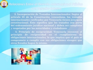 Relaciones Entre el Derecho Internacional Público
y el Derecho Interno
2. Incorporación de Tratados Internacionales: Según el
artículo 23 de la Constitución venezolana, los tratados
internacionales ratificados por Venezuela tienen jerarquía
constitucional. Esto significa que los tratados son parte
del ordenamiento jurídico nacional y deben ser cumplidos
y respetados por las autoridades y ciudadanos.
3. Principio de reciprocidad: Venezuela reconoce el
principio de reciprocidad en el cumplimiento de
obligaciones internacionales, lo que implica que el país se
compromete a cumplir con sus obligaciones siempre que
otros Estados hagan lo mismo.
 