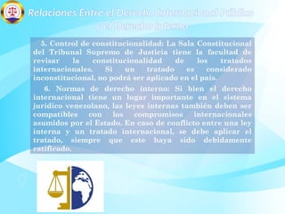 Relaciones Entre el Derecho Internacional Público
y el Derecho Interno
5. Control de constitucionalidad: La Sala Constitucional
del Tribunal Supremo de Justicia tiene la facultad de
revisar la constitucionalidad de los tratados
internacionales. Si un tratado es considerado
inconstitucional, no podrá ser aplicado en el país.
6. Normas de derecho interno: Si bien el derecho
internacional tiene un lugar importante en el sistema
jurídico venezolano, las leyes internas también deben ser
compatibles con los compromisos internacionales
asumidos por el Estado. En caso de conflicto entre una ley
interna y un tratado internacional, se debe aplicar el
tratado, siempre que este haya sido debidamente
ratificado.
 