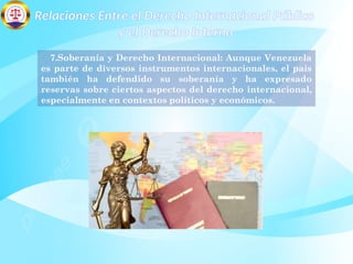 Relaciones Entre el Derecho Internacional Público
y el Derecho Interno
7.Soberanía y Derecho Internacional: Aunque Venezuela
es parte de diversos instrumentos internacionales, el país
también ha defendido su soberanía y ha expresado
reservas sobre ciertos aspectos del derecho internacional,
especialmente en contextos políticos y económicos.
 