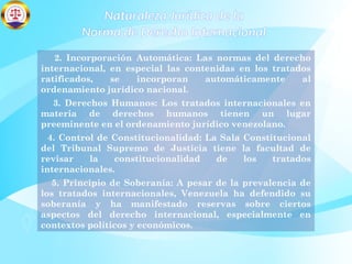 Naturaleza Jurídica de la
Norma de Derecho Internacional
2. Incorporación Automática: Las normas del derecho
internacional, en especial las contenidas en los tratados
ratificados, se incorporan automáticamente al
ordenamiento jurídico nacional.
3. Derechos Humanos: Los tratados internacionales en
materia de derechos humanos tienen un lugar
preeminente en el ordenamiento jurídico venezolano.
4. Control de Constitucionalidad: La Sala Constitucional
del Tribunal Supremo de Justicia tiene la facultad de
revisar la constitucionalidad de los tratados
internacionales.
5. Principio de Soberanía: A pesar de la prevalencia de
los tratados internacionales, Venezuela ha defendido su
soberanía y ha manifestado reservas sobre ciertos
aspectos del derecho internacional, especialmente en
contextos políticos y económicos.
 
