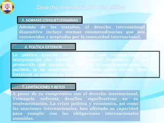 Derecho Internacional Dispositivo
Además de los tratados, el derecho internacional
dispositivo incluye normas consuetudinarias que son
reconocidas y aceptadas por la comunidad internacional.
5. NORMAS CONSUETUDINARIAS
La política exterior de Venezuela está influenciada por su
interpretación del derecho internacional dispositivo. El país ha
promovido una agenda que enfatiza la autodeterminación de los
pueblos, la no intervención y la cooperación sur-sur, buscando
fortalecer su posición en el contexto internacional.
6. POLÍTICA EXTERIOR
A pesar de su compromiso con el derecho internacional,
Venezuela enfrenta desafíos significativos en su
implementación. La crisis política y económica, así como
las sanciones internacionales, han afectado su capacidad
para cumplir con las obligaciones internacionales
asumidas.
7. LIMITACIONES Y RETOS
 