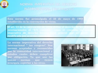 NORMA IMPERATIVA DEL DERECHO
INTERNACIONAL. ( ius congens)
Esta norma fue promulgada el 23 de mayo de 1969
establecida en la convención de viena.
El art. 53 de la convención de viena define el derecho de los tratados
internacionales el "IUS congens", como el conjunto de normas
imperativa de derecho internacional general que no puede ser
modificada por acuerdo contrario.
La norma imperativa del derecho
internacional " ius congens". Son
normas aceptadas y reconocidas
por la comunidad internacional y
estados cuales deben cumplirse
por obligación. Ya que son las
unicas normas que tienen
jerarquia superior a las otras.
 