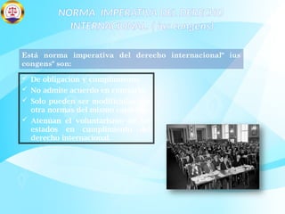 NORMA IMPERATIVA DEL DERECHO
INTERNACIONAL. ( ius congens)
Está norma imperativa del derecho internacional" ius
congens" son:
 De obligación y cumplimiento.
 No admite acuerdo en contrario.
 Solo pueden ser modificadas por
otra normas del mismo carácter.
 Atenúan el voluntarismo de los
estados en cumplimiento del
derecho internacional.
 