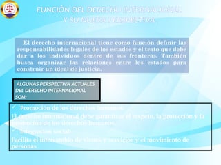 FUNCIÓN DEL DERECHO INTERNACIONAL
Y SU NUEVA PERSPECTIVA.
El derecho internacional tiene como función definir las
responsabilidades legales de los estados y el trato que debe
dar a los individuos dentro de sus fronteras. También
busca organizar las relaciones entre los estados para
construir un ideal de justicia.
 Promoción de los derechos humanos:
El derecho internacional debe garantizar el respeto, la protección y la
promoción de los derechos humanos.
 Integración social:
Facilita el intercambio de vienes y servicios y el movimiento de
personas
ALGUNAS PERSPECTIVA ACTUALES
DEL DERECHO INTERNACIONAL
SON:
 