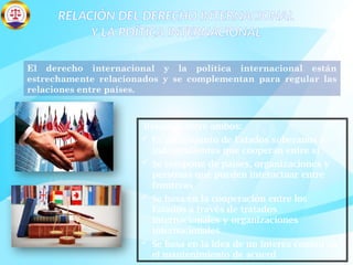 RELACIÓN DEL DERECHO INTERNACIONAL
Y LA POÍTICA INTERNACIONAL
El derecho internacional y la política internacional están
estrechamente relacionados y se complementan para regular las
relaciones entre países.
Relación entre ambos:
 Es un conjunto de Estados soberanos e
independientes que cooperan entre sí
 Se compone de países, organizaciones y
personas que pueden interactuar entre
fronteras
 Se basa en la cooperación entre los
Estados a través de tratados
internacionales y organizaciones
internacionales
 Se basa en la idea de un interés común en
el mantenimiento de acuerd
 