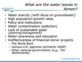 What are the water issues in
                                  Yemen?
•   Water scarcity (with focus on groundwater)
•   High population-growth rates
•   Policy and institutions
•   Water contamination (pollution)
•   Lack of sustainable goals
    (planning/management)
• Water awareness and education
• Ineffectiveness of financial-donor projects
    – The World Bank
    – Various U.N. agencies (primarily UNDP)
    – Other national governments (e.g., The
      Netherlands)
 