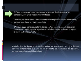 El Derecho también toma en cuenta a la persona desde antes de ser
concebida, aunque a efectos muy limitados:
Los hijos por nacer de una persona determinada pueden recibir donaciones,
aunque todavía no se hayan concebido
(Artículo 1443. CCPara aceptar la donación "los hijos no concebidos serán
representados por el padre o por la madre indicados por el donante, según
el caso" (Artículo 1443. CC,
Artículo 840. CC Igualmente pueden recibir por testamento los hijos de una
persona, determinada que viva en el momento de la muerte del testador,
aunque no estén concebidos todavía
 
