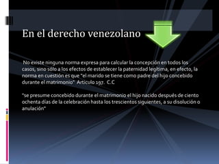 En el derecho venezolano
No existe ninguna norma expresa para calcular la concepción en todos los
casos, sino sólo a los efectos de establecer la paternidad legítima, en efecto, la
norma en cuestión es que "el marido se tiene como padre del hijo concebido
durante el matrimonio" Articulo 197. C.C
"se presume concebido durante el matrimonio el hijo nacido después de ciento
ochenta días de la celebración hasta los trescientos siguientes, a su disolución o
anulación"
 