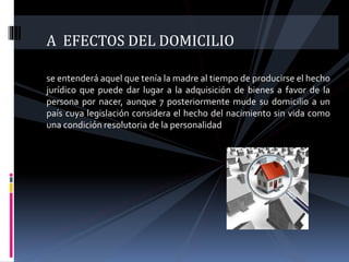 A EFECTOS DEL DOMICILIO
se entenderá aquel que tenía la madre al tiempo de producirse el hecho
jurídico que puede dar lugar a la adquisición de bienes a favor de la
persona por nacer, aunque 7 posteriormente mude su domicilio a un
país cuya legislación considera el hecho del nacimiento sin vida como
una condición resolutoria de la personalidad
 