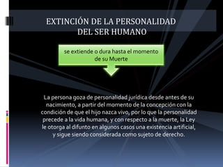EXTINCIÓN DE LA PERSONALIDAD
DEL SER HUMANO
La persona goza de personalidad jurídica desde antes de su
nacimiento, a partir del momento de la concepción con la
condición de que el hijo nazca vivo, por lo que la personalidad
precede a la vida humana, y con respecto a la muerte, la Ley
le otorga al difunto en algunos casos una existencia artificial,
y sigue siendo considerada como sujeto de derecho.
se extiende o dura hasta el momento
de su Muerte
 