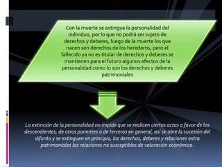 Con la muerte se extingue la personalidad del
individuo, por lo que no podrá ser sujeto de
derechos y deberes, luego de la muerte los que
nacen son derechos de los herederos, pero el
fallecido ya no es titular de derechos y deberes se
mantienen para el futuro algunos efectos de la
personalidad como lo son los derechos y deberes
patrimoniales
La extinción de la personalidad no impide que se realicen ciertos actos a favor de los
descendientes, de otros parientes o de terceros en general, así se abre la sucesión del
difunto y se extinguen en principio, los derechos, deberes y relaciones extra
patrimoniales las relaciones no susceptibles de valoración económica.
 
