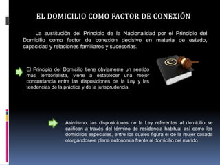 EL DOMICILIO COMO FACTOR DE CONEXIÓN
La sustitución del Principio de la Nacionalidad por el Principio del
Domicilio como factor de conexión decisivo en materia de estado,
capacidad y relaciones familiares y sucesorias.
El Principio del Domicilio tiene obviamente un sentido
más territorialista, viene a establecer una mejor
concordancia entre las disposiciones de la Ley y las
tendencias de la práctica y de la jurisprudencia.
Asimismo, las disposiciones de la Ley referentes al domicilio se
califican a través del término de residencia habitual así como los
domicilios especiales, entre los cuales figura el de la mujer casada
otorgándosele plena autonomía frente al domicilio del marido
 