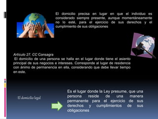 El domicilio precisa en lugar en que el individuo es
considerado siempre presente, aunque momentáneamente
no lo esté, para el ejercicio de sus derechos y el
cumplimiento de sus obligaciones
Artículo 27. CC Consagra
El domicilio de una persona se halla en el lugar donde tiene el asiento
principal de sus negocios e intereses. Corresponde al lugar de residencia
con ánimo de permanencia en ella, considerando que debe llevar tiempo
en este.
Es el lugar donde la Ley presume, que una
persona reside de una manera
permanente para el ejercicio de sus
derechos y cumplimientos de sus
obligaciones
El domicilio legal
 