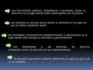 Los funcionarios públicos, eclesiásticos o seculares, tienen su
domicilio en el lugar donde deben desempeñar sus funciones
Los militares en servicio activo tienen su domicilio en el lugar en
que se hallen prestando aquél
las sociedades, corporaciones establecimientos y asociaciones es el
lugar donde está situada su dirección o administración
Los transeúntes o las personas de ejercicio
ambulante tienen el domicilio de sus representantes;
El domicilio que tenía el difunto determina el lugar en que e ab
re su sucesión.
 