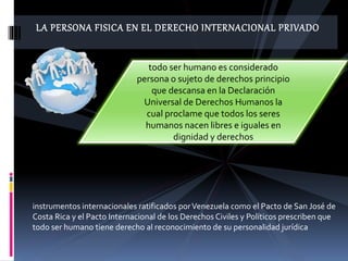 LA PERSONA FISICA EN EL DERECHO INTERNACIONAL PRIVADO
instrumentos internacionales ratificados porVenezuela como el Pacto de San José de
Costa Rica y el Pacto Internacional de los Derechos Civiles y Políticos prescriben que
todo ser humano tiene derecho al reconocimiento de su personalidad jurídica
todo ser humano es considerado
persona o sujeto de derechos principio
que descansa en la Declaración
Universal de Derechos Humanos la
cual proclame que todos los seres
humanos nacen libres e iguales en
dignidad y derechos
 