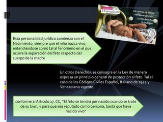 En otros Derechos, se consagra en la Ley de manera
expresa un principio general de protección al feto.Tal el
caso de los Códigos Civiles Español, Italiano de 1942 y
Venezolano vigente.
Esta personalidad jurídica comienza con el
Nacimiento, siempre que el niño nazca vivo,
entendiéndose como tal al fenómeno en el que
ocurre la separación del feto respecto del
cuerpo de la madre
conforme al Artículo 17. CC, "El feto se tendrá por nacido cuando se trate
de su bien; y para que sea reputado como persona, basta que haya
nacido vivo"
 