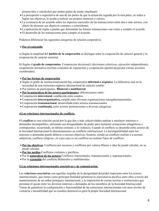promovidos o satisfechos por ambas partes de modo simultaneo.
• La percepción o expectativa de una de las partes de que la actuación seguida por la otra parte, en orden a
  lograr sus objetivos, le ayuda a realizar sus propios intereses o valores.
• La existencia de un acuerdo sobre los aspectos esenciales de las transacciones entre dos o más actores, con
  objeto de alcanzar sus objetivos comunes o coincidentes.
• La aplicación de reglas o pautas que dominarán las futuras transacciones con vistas a cumplir el acuerdo.
• El desarrollo de las transacciones para cumplir el acuerdo.

Podemos diferenciar las siguientes categorias de relación cooperativa:

• Por el contenido.

a) Según la amplitud del ámbito de la cooperación se distingue entre la cooperación de carácter general y la
cooperación de carácter sectorial.

b) Según el grado de compromiso. Cooperacion decisional ( decisiones colectivas, ejecución independiente),
cooperación normativa (normas conjuntas de regulación) y cooperación operativa(ejecutar ciertas acciones
coordinadas).

• Por las formas de cooperación.
• Según el grado de institucionalización hay coopercaión informal o orgánica. La diferencia está en la
  necesidad de una estructura orgánica internacional de carácter estable.
• Por número de participantes. Bilateral o multilateral.
• Por la naturaleza de los actores participantes, diferenciamos entre:
• Cooperación interestatal, establecida entre estados.
• Cooperación interorganizativa, surgida entre diversas organizaciones intergubernamentales.
• Cooperación transanacional, desarrollada entre actores transnacionales.
• Cooperación combinada, entre actores pertenecientes a diversas categorias.

4.Las relaciones internacionales de conflicto.

El conflicto es una relación social por la que dos o más colectividades aspiran a satisfacer intereses o
demandas incompatibles, utilizando sus desigualdades de poder para mantener actuaciones antagónicas o
contrapuestas, recurriendo, en último extremo, a la violencia. Cuando el conflicto se desarolla entre actores de
la Sociedad Internacional lo denominaremos un conflicto internacional. La incompatibilidad entre los
intereses o demandas puede deberse a razones objetivas, frontera, siendo un conflicto realista o a razones
subjetivas, conflicto religioso, en cuyo caso es un conflicto no realista.Tipos de conflicto:

• Por los objetivos. Conflictos por recursos y conflictos por valores.Dinero o idea.Se puede calcular, no se
  puede calcular.
• Por los medios.Conflictos violentos y pacíficos.
• Por la naturaleza de los actores.Conflictos interestatales, transnacionales y supranacionales.
• Por la extensión del conflicto.Bilaterales y multilaterales.

5.Las relaciones internacionales asociativas y de comunicación.

Las relaciones asociativas son aquellas surgidas de la desigualdad del poder imperante entre los actores
internacionales, que tienen como principal finalidad garantizar la coexistencia pacífica entre ellos a través del
mantenimiento de un orden jerárquico internacional, y la imposición de ciertas normas e instituciones que
permitan el ajuste entre los diversos intereses o demándas de los miembros de la Sociedad Internacional.
Tratan de garantizar la configuración y funcionalidad de las estructuras internacionales con unos niveles de
violencia e inestabilidad que no resulten destructivos para la propia Sociedad Internacional.


                                                                                                                8
 