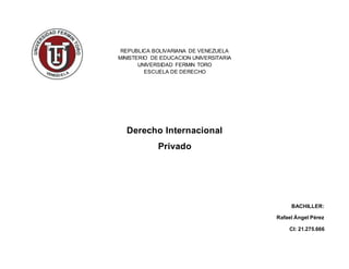 REPUBLICA BOLIVARIANA DE VENEZUELA
MINISTERIO DE EDUCACION UNIVERSITARIA
UNIVERSIDAD FERMIN TORO
ESCUELA DE DERECHO
Derecho Internacional
Privado
BACHILLER:
Rafael Ángel Pérez
CI: 21.275.666
 