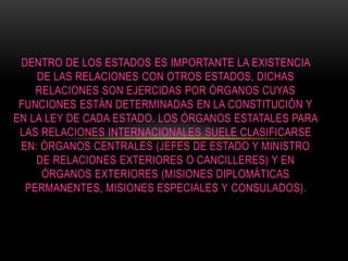DENTRO DE LOS ESTADOS ES IMPORTANTE LA EXISTENCIA
DE LAS RELACIONES CON OTROS ESTADOS, DICHAS
RELACIONES SON EJERCIDAS POR ÓRGANOS CUYAS
FUNCIONES ESTÁN DETERMINADAS EN LA CONSTITUCIÓN Y
EN LA LEY DE CADA ESTADO. LOS ÓRGANOS ESTATALES PARA
LAS RELACIONES INTERNACIONALES SUELE CLASIFICARSE
EN: ÓRGANOS CENTRALES (JEFES DE ESTADO Y MINISTRO
DE RELACIONES EXTERIORES O CANCILLERES) Y EN
ÓRGANOS EXTERIORES (MISIONES DIPLOMÁTICAS
PERMANENTES, MISIONES ESPECIALES Y CONSULADOS).
 