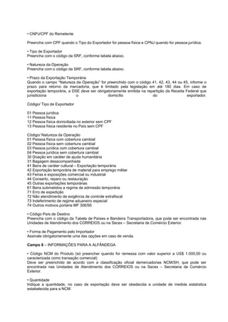 • CNPJ/CPF do Remetente

Preencha com CPF quando o Tipo do Exportador for pessoa física e CPNJ quando for pessoa jurídica.

• Tipo de Exportador
Preencha com o código da SRF, conforme tabela abaixo.

• Natureza da Operação
Preencha com o código da SRF, conforme tabela abaixo.

• Prazo da Exportação Temporária
Quando o campo “Natureza da Operação” for preenchido com o código 41, 42, 43, 44 ou 45, informe o
prazo para retorno da mercadoria, que é limitado pela legislação em até 180 dias. Em caso de
exportação temporária, a DSE deve ser obrigatoriamente emitida na repartição da Receita Federal que
jurisdiciona               o                domicílio                do                  exportador.

Código/ Tipo de Exportador

01 Pessoa jurídica
11 Pessoa física
12 Pessoa física domiciliada no exterior sem CPF
13 Pessoa física residente no País sem CPF

Código/ Natureza da Operação
01 Pessoa física com cobertura cambial
02 Pessoa física sem cobertura cambial
03 Pessoa jurídica com cobertura cambial
04 Pessoa jurídica sem cobertura cambial
30 Doação em caráter de ajuda humanitária
31 Bagagem desacompanhada
41 Bens de caráter cultural – Exportação temporária
42 Exportação temporária de material para emprego militar
43 Feiras e exposições comercial ou industrial
44 Conserto, reparo ou restauração
45 Outras exportações temporárias
61 Bens submetidos a regime de admissão temporária
71 Erro de expedição
72 Não atendimento de exigência de controle extrafiscal
73 Indeferimento de regime aduaneiro especial
74 Outros motivos portaria MF 306/95

• Código País de Destino
Preencha com o código da Tabela de Países e Bandeira Transportadora, que pode ser encontrada nas
Unidades de Atendimento dos CORREIOS ou na Secex – Secretaria de Comércio Exterior.

• Forma de Pagamento pelo Importador
Assinale obrigatoriamente uma das opções em caso de venda.

Campo 8 – INFORMAÇÕES PARA A ALFÂNDEGA

• Código NCM do Produto (só preencher quando for remessa com valor superior a US$ 1.000,00 ou
caracterizada como transação comercial)
Deve ser preenchido de acordo com a classificação oficial demercadorias NCM/SH, que pode ser
encontrada nas Unidades de Atendimento dos CORREIOS ou na Secex – Secretaria de Comércio
Exterior.

• Quantidade
Indique a quantidade, no caso de exportação deve ser obedecida a unidade de medida estatística
estabelecida para a NCM.
 