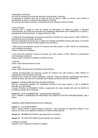 • Descrição do Conteúdo
Em caso de remessa não comercial, descreva sumariamente o conteúdo.
A descrição do conteúdo deve ser na língua do país de destino, inglês ou francês; caso contrário a
possibilidade de atraso no desembaraço aduaneiro é grande.
Em caso de exportação comercial, a mercadoria deve ser descrita conforme a NCM.


• País de Origem
Preencha com o Código do País de Origem da Mercadoria da Tabela de Países e Bandeira
Transportadora, que pode ser encontrada nas Unidades de Atendimento dos CORREIOS ou na Secex –
Secretaria de Comércio Exterior. O código do Brasil é 1058.

• Unidade de Comercialização (só preencher quando for remessa com valor superior a US$ 1.000,00 ou
caracterizada como transação comercial)
Deve ser preenchido de acordo com a Tabela de Unidades da NCM/SH emitida pela Secex, procurando
encaixar a Unidade na faixa da NCM respectiva da mercadoria.

• Peso Líquido (só preencher quando for remessa com valor superior a US$ 1.000,00 ou caracterizada
como transação comercial)
Indique o peso sem embalagem.

• Peso Bruto (só preencher quando for remessa com valor superior a US$ 1.000,00 ou caracterizada
como transação comercial)
Indique o peso incluindo a embalagem individual do item.

• Valor R$
Anote o valor total desse item em reais.

• Valor US$
Anote o valor total desse item em dólares estadunidenses.

• Moeda de Negociação (só preencher quando for remessa com valor superior a US$ 1.000,00 ou
caracterizada como transação comercial)
Preencha com código da moeda negociada, conforme Tabela de Moedas, administrada pelo Banco
Central do Brasil, que pode ser encontrada nas Unidades de Atendimento dos CORREIOS.

Campo 9 – INSTRUÇÕES EM CASO DE NÃO ENTREGA
Para as mercadorias postadas na modalidade Econômica com peso superior a 2kg é obrigatório
assinalar uma das opções.
A opção “Devolver ao Remetente” implica o pagamento das taxas exigidas pelo país de destino da
mercadoria quando ela for devolvida.

Campo 10 – DATA E ASSINATURA – (preenchimento obrigatório)
Leia o TERMO E CONDIÇÕES DE ACEITAÇÃO DO OBJETOS POSTAIS INTERNACIONAIS, date e
assine.


CAMPOS A SER PREENCHIDOS PELOS CORREIOS

Campo 11 – VALOR SEGURADO
Caso o cliente escolha o seguro opcional, preencha o valor segurado em algarismos arábicos e por
extenso em reais, e em algarismos arábicos em dólares estadunidenses.

Campo 12 – REEMBOLSO POSTAL (não disponível no momento)

Campo 13 – SE FOR A FATURAR (só para clientes com contrato)

• Código da Unidade
Preencha com o código da unidade de postagem.
 