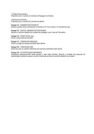 • Código Administrativo
Preencha com o número do Cartão de Postagem do Cliente.

• Número do Contrato
Preencha com o número do contrato do cliente.

Campo 14 – NÚMERO DA ETIQUETA
Aplique a parte menor da etiqueta numerada na 4ª via e anote o nº nas demais vias.

Campo 15 – DATA E UNIDADE DE POSTAGEM
Aponha o carimbo datador da unidade de postagem nas 4 vias do Formulário.

Campo 16 – PESO TOTAL (kg):
Anote o peso total da remessa.

Campo 17 – CÓDIGO DO SERVIÇO
Anote o código do serviço escolhido pelo cliente.

Campo 18 – TARIFAÇÃO (R$)
Preencha com os valores referentes aos serviços solicitados pelo cliente.

Campo 19 – AUTENTICAÇÃO MECÂNICA
Autentique mecanicamente neste espaço o valor total recebido. Quando a unidade não dispuser de
autenticação mecânica assine e anote a matrícula ao lado do carimbo datador da unidade.
 