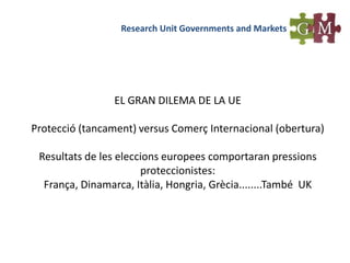 Research Unit Governments and Markets
EL GRAN DILEMA DE LA UE
Protecció (tancament) versus Comerç Internacional (obertura)
Resultats de les eleccions europees comportaran pressions
proteccionistes:
França, Dinamarca, Itàlia, Hongria, Grècia........També UK
 