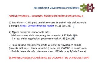 Research Unit Governments and Markets
SÓN NECESSÀRIES –I URGENTS- MOLTES REFORMES ESTRUCTURALS
1) Taxa d’atur > 25%, però un dels mercats de treball més disfuncionals
d’Europa. Global Competitiveness Report # 115 (de 148)
2) Alguns problemes importants més:
Malbaratament de la despesa governamental # 113 (de 148)
Càrrega de les regulacions governamentals # 125 (de 148)
3) Però, la xarxa més extensa d’Alta Velocitat Ferroviària en el món
(excepte la Xina, en termes absoluts) en servei, i TAMBÉ en construcció
….Però la demanda més baixa en el món (1/15 de Japó, 1/5 de França)
ÉS IMPRESCINDIBLE POSAR ÈMFASI EN L’AUGMENT DE LA PRODUCTIVITAT
 