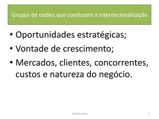 Grupos de razões que conduzem à internacionalização
• Oportunidades estratégicas;
• Vontade de crescimento;
• Mercados, clientes, concorrentes,
custos e natureza do negócio.
6
João Mesquita
 